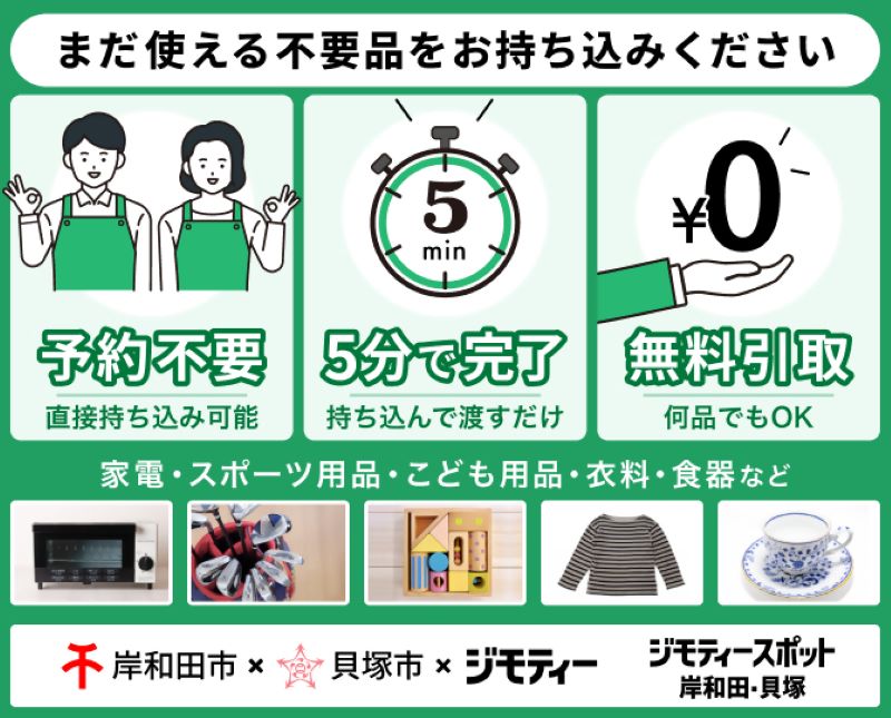 ジモティーを紹介するジモティースポット岸和田貝塚のリンクバナー画像(本画像をクリックすると、ジモティースポット岸和田貝塚の外部ページに遷移します。)まだ使える家電、スポーツ用品、こども用品、衣料、食器などの不要品をお持ち込みください。予約不要で直接持ち込み可能です。持ち込んで渡すだけなので5分で完了します。何品でも無料で引き取ります。(家電、スポーツ用品、こども用品、衣料、食器の写真あり)
