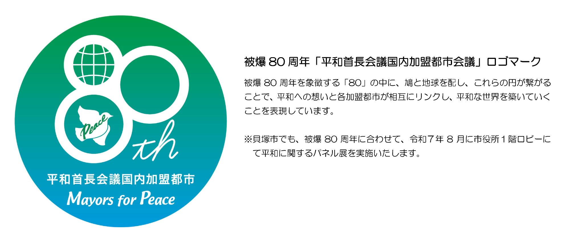 被爆80周年平和首長会議国内加盟都市会議のロゴマークです。被爆80周年を象徴する80の中に、鳩と地球を配し、これらの円が繋がることで、平和への想いと各加盟都市が相互にリンクし、平和な世界を築いていくことを表現しています。貝塚市でも、被爆80周年に合わせて、令和7年8月に市役所1階ロビーにて平和に関するパネル展を実施いたします。