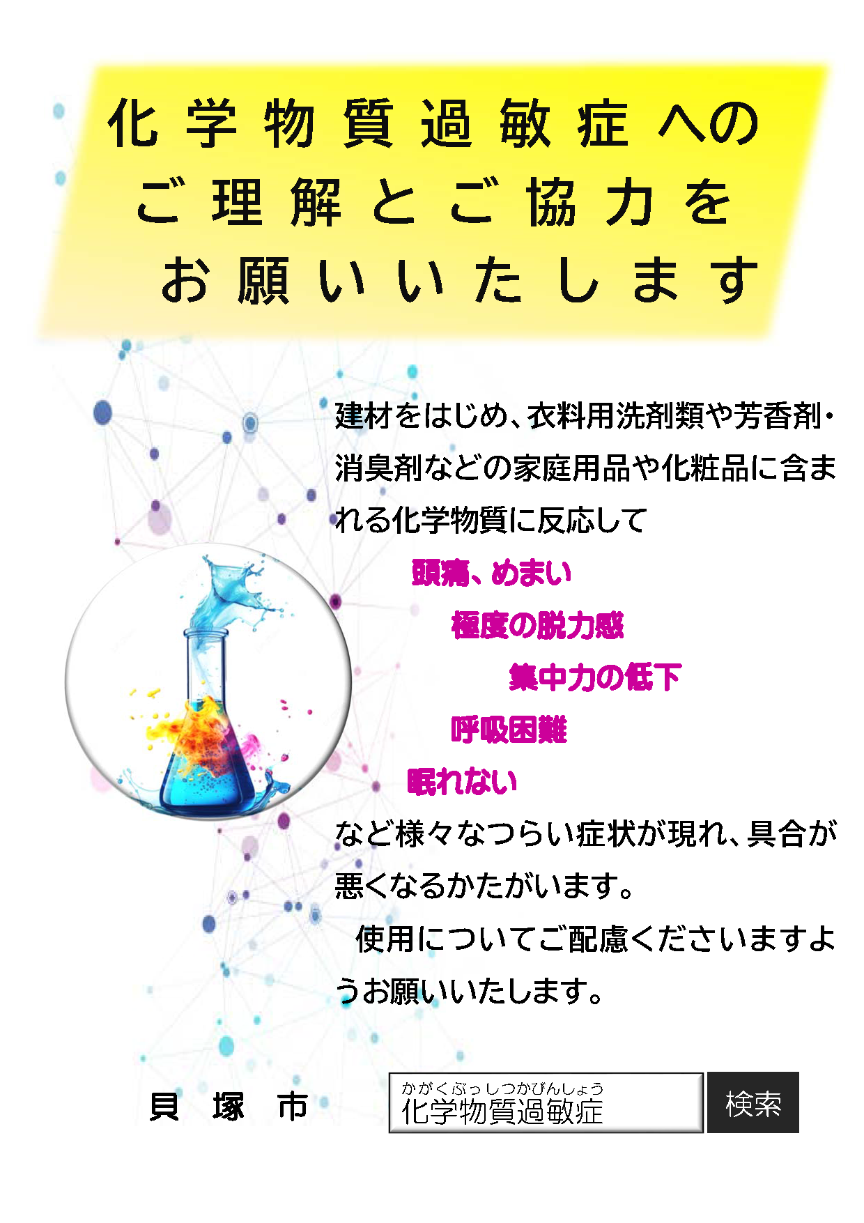 化学物質過敏症へのご理解とご協力をお願いします。 建材をはじめ、衣料用洗剤類や芳香剤・ 消臭剤などの家庭用品や化粧品に含ま れる化学物質に反応して 頭痛、めまい 極度の脱力感 集中力 の 低下 呼吸困難 眠れない など 様々なつらい症状が現れ、具合が 悪くなるかた がいます。 使用についてご配慮くださいますよ うお願いいたします。