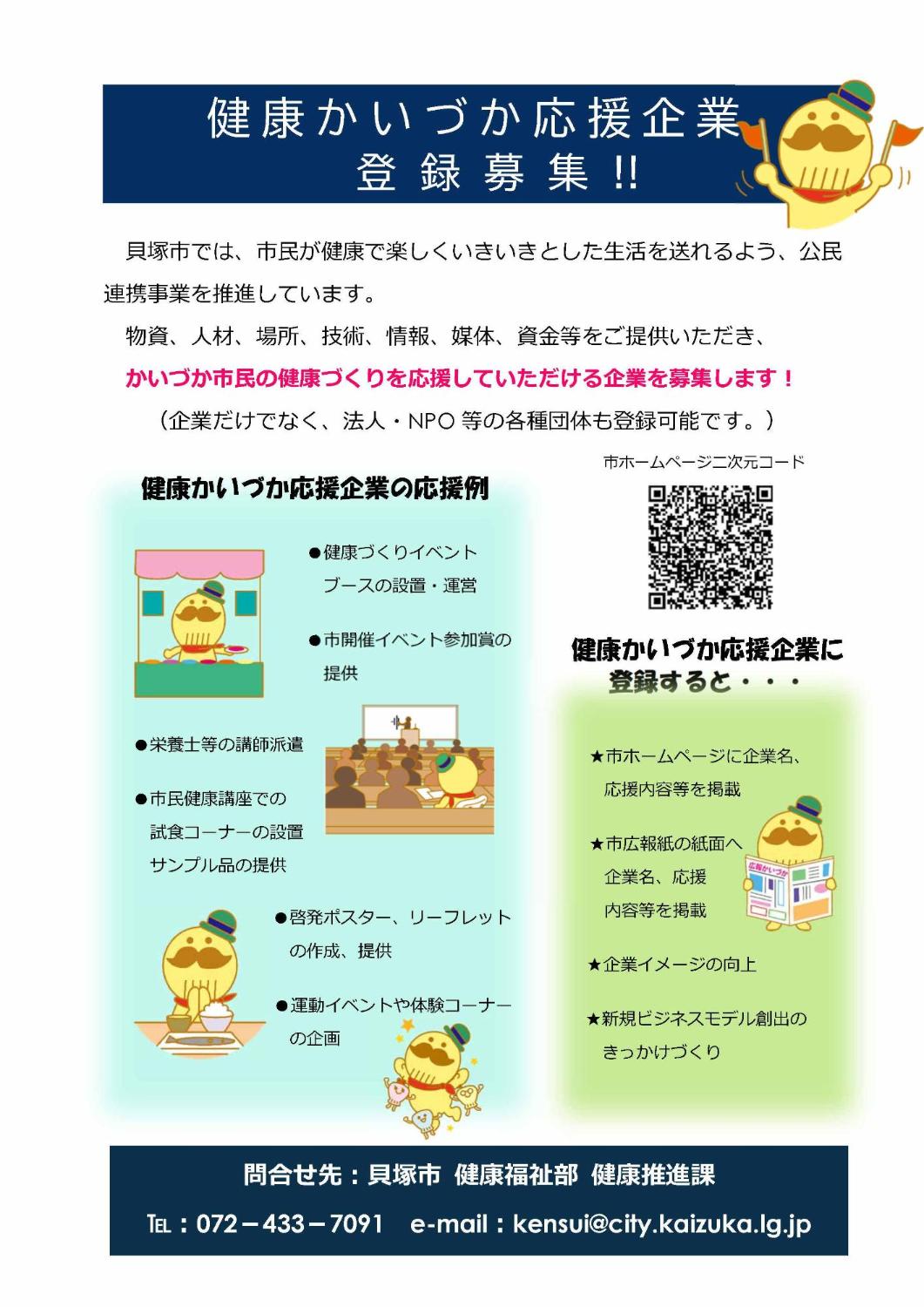 健康かいづか応援企業登録制度を紹介するチラシです。貝塚市では、市民が健康で楽しくいきいきとした生活を送れるよう、公民連携事業を推進しています。物資、人材、場所、技術、情報、媒体、資金等をご提供いただき、かいづか市民の健康づくりを応援していただける企業を募集します。詳しい内容については、電話番号072-733-7091健康推進課にお問合せいただきましたら、ご説明させていただきます。