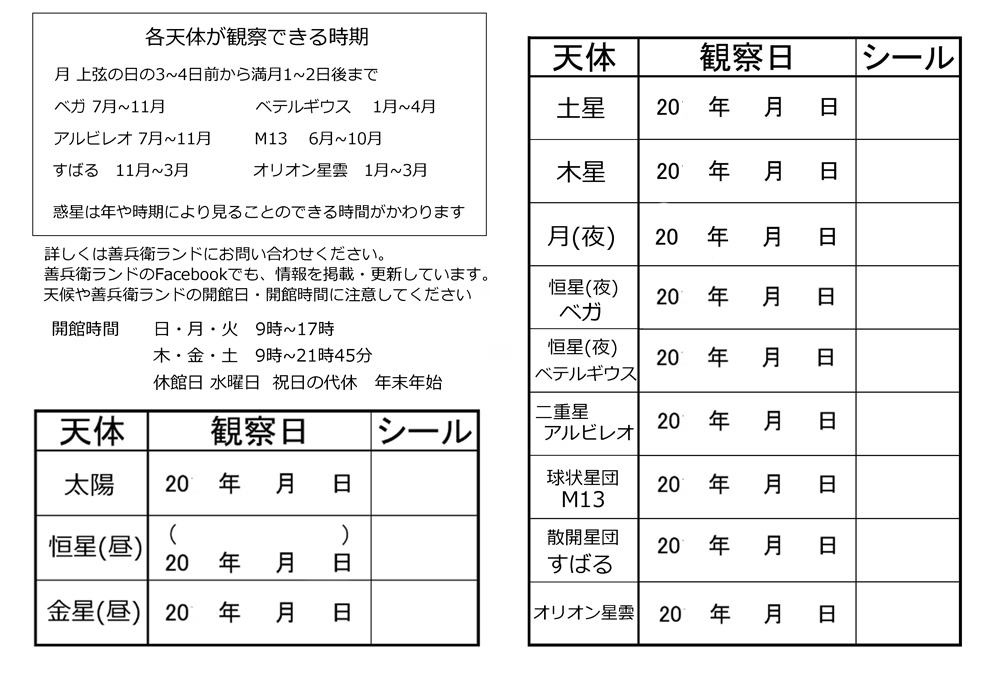 リーフレットの裏面です。各天体が観察できる時期などが書かれています。各天体を観察した日を記入する欄とシールを貼る欄があります。(各天体が観察できる時期は次の通りです。月は上弦の日の3日から4日前から、満月の1日から2日後まで。ベガは7月から11月まで。ベテルギウスは1月から4月まで。アルビレオは7月から11月まで。M13は6月から10月まで。すばるは11月から3月まで。オリオン星雲は1月から3月まで。惑星は年や時期により見ることができる時期がかわります。詳しくは善兵衛ランドにお問い合わせください。善兵衛ランドのフェイスブックでも、情報を掲載・更新しています。天候や善兵衛ランドの開館日・開館時間に注意してください。善兵衛ランドの開館時間は日曜日・月曜日・火曜日の9時から17時、木曜日・金曜日・土曜日の9時から21時45分です。休館日は水曜日と祝日の代休、年末年始です。)