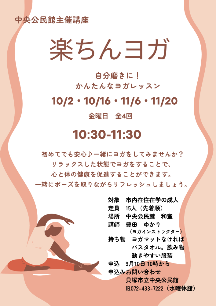 中央公民館主催講座 楽ちんヨガ 自分磨きに かんたんなヨガレッスン 10月2日 16日 11月6日 20日 金曜日 全4回 10時半から11時半まで 対象は寺内在学の成人 定員15人 場所中央公民館和室 講師豊田ゆかり ヨガインストラクター 持ち物 ヨガマットなければバスタオル 飲み物 動きやすい服装 申し込みは9月10日 10時より 申し込みお問い合わせは貝塚市立中高公民館まで 電話 072-433-7222 水曜日休館