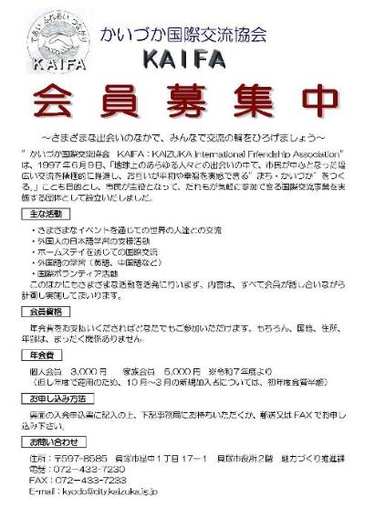 かいづか国際交流協会の会員募集チラシの画像です。チラシの記載内容は次のとおりです。かいづか国際交流協会 会員募集中 さまざまな出会いのなかで、みんなで交流の輪をひろげましょう 「かいづか国際交流協会 KAIFA:KAIZUKA International Friendship Association」は、1997 年6月9日、「地球上のあらゆる人々との出会いの中で、市民が中心となった幅広い交流を積極的に推進し、お互いが平和や幸福を実感できる”まち・かいづか”をつくる。」ことも目的とし、市民が主役となって、だれもが気軽に参加できる国際交流事業を実施する団体として設立いたしました。 主な活動 ・さまざまなイベントを通じての世界の人達との交流 ・外国人の日本語学習の支援活動 ・ホームステイを通じての国際交流 ・外国語の学習(英語、中国語など) ・国際ボランティア活動 このほかにもさまざまな活動を活発に行います。内容は、すべて会員が話し合いながら計画し実施してまいります。 会員資格 年会費をお支払いくださればどなたでもご参加いただけます。もちろん、国籍・住所・年齢は、まったく関係ありません。 年会費 個人会員 3,000 円 家族会員 5,000 円 ※令和7年度より (但し年度で運用のため、10 月~3 月の新規加入者については、初年度会費半額) お申し込み方法 裏面の入会申込書に記入の上、下記事務局にお持ちいただくか、郵送又は ファックス でお申し込み下さい。 お問い合わせ 住所:〒597-8585 貝塚市畠中1丁目 17-1 貝塚市役所2階 魅力づくり推進課 電話:072-433-7230 ファックス:072-433-7233 E-mail:kyodo@city.kaizuka.lg.jp