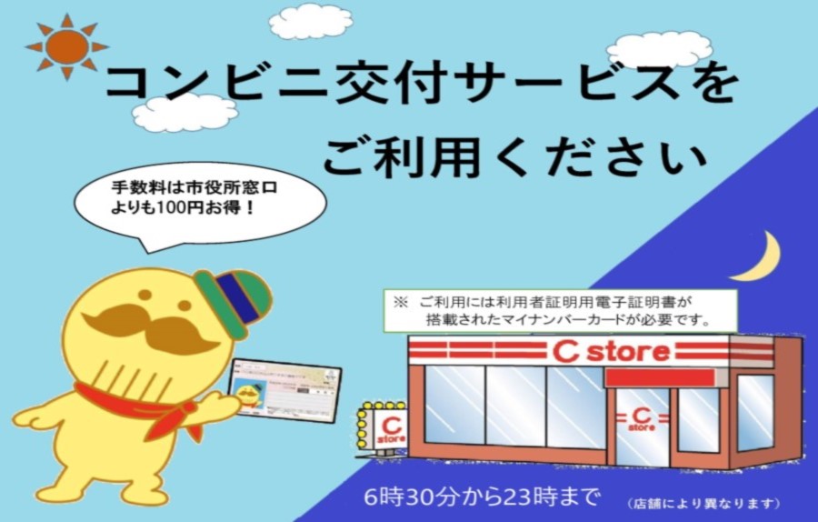 コンビニでの各種証明書の交付サービスをご利用ください。手数料は市役所窓口よりも100円お得！（※ご利用には利用者証明用電子証明書が搭載されたマイナンバーカードが必要です。）利用可能時間は午前6時30分～午後11時です。（店舗により利用可能時間は異なります。）