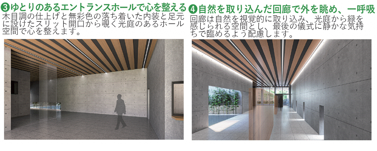 3.ゆとりあるエントランスホールで心を整える。木目調の仕上げと無彩色の落ち着いた内装と足元に設けたスリット開口から除く光庭のあるホール空間で心を整えます。4.自然を取り込んだ回廊で外を眺め、一呼吸。回廊は自然を視覚的に取り込み、光庭から緑を感じられる空間とし、最後の儀式に静かな気持ちで臨めるよう配慮します。