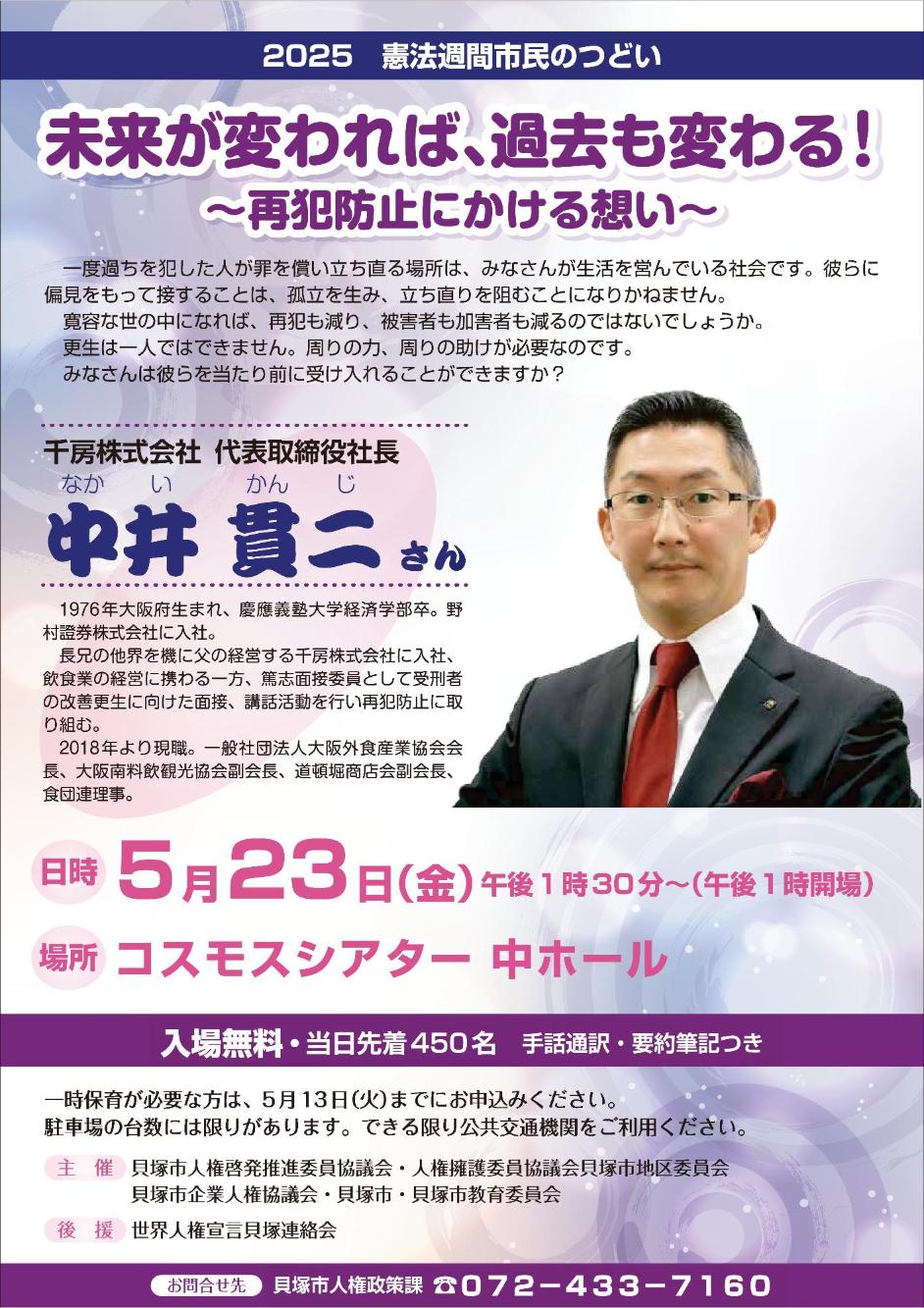 2025年憲法週間市民のつどいのポスターとなります。日時、場所等を案内しています。詳細は本文に記載のとおりです。講師は千房株式会社代表取締役社長の中井貫二さんです。中井さんは1976年大阪府に生まれ、慶応義塾大学経済学部を卒業したのち野村證券株式会社に入社。長兄の他界を機に父の経営する千房株式会社に入社し、飲食業の経営に携わる一方、篤志面接委員として受刑者の改善更生に向けた面接、講話活動を行い再犯防止に取り組む。2018年より現職に就き、一般社団法人大阪外食産業協会会長、大阪南料飲観光協会副会長、道頓堀商店会副会長、食団連理事を務める。一度過ちを犯した人が罪を償い立ち直る場所は、みなさんが生活を営んでいる社会です。彼らに偏見をもって接することは、孤立を生み、立ち直りを阻むことになりかねません。寛容な世の中になれば、再犯も減り、被害者も加害者も減るのではないでしょうか。更生は一人ではできません。周りの力、周りの助けが必要なのです。みなさんは彼らを当たり前に受け入れることができますか。