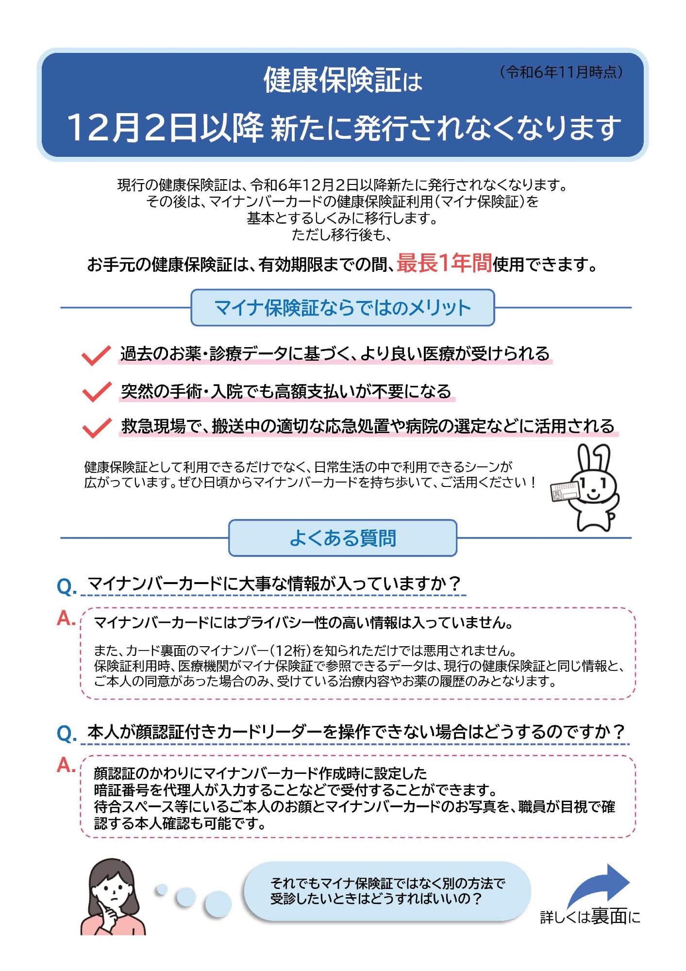 マイナ保険証に関するリーフレット表面です。現行の健康保険証は、令和6年12月2日以降新たに発行されなくなります。12月2日以降は、マイナンバーカードの健康保険証利用（マイナ保険証）を基本とするしくみに移行します。ただし移行後も、お手元の健康保険証は、有効期限までの間、最長1年間使用できます。マイナ保険証ならではのメリットは次の通りです。過去のお薬・診療データに基づく、より良い医療が受けられる。突然の手術・入院でも高額支払いが不要になる。救急現場で、搬送中の適切な応急処置や病院の選定などに活用される。よくある質問は次の通りです。質問1 マイナンバーカードに大事な情報が入っていますか。答え マイナンバーカードにはプライバシー性の高い情報は入っていません。また、カード裏面のマイナンバー（12桁）を知られただけでは悪用されません。保険証利用時、医療機関がマイナ保険証で参照できるデータは、現行の健康保険証と同じ情報と、ご本人の同意があった場合のみ、受けている治療内容やお薬の履歴のみとなります。質問2 本人が顔認証付きカードリーダーを操作できない場合はどうするのですか。答え 顔認証のかわりにマイナンバーカード作成時に設定した暗証番号を代理人が入力することなどで受付することができます。待合スペース等にいるご本人のお顔とマイナンバーカードのお写真を、職員が目視で確認する本人確認も可能です。それでもマイナ保険証ではなく別の方法で受診したいときはどうすればいいのかについて、詳しくはリーフレット裏面に記載しています。