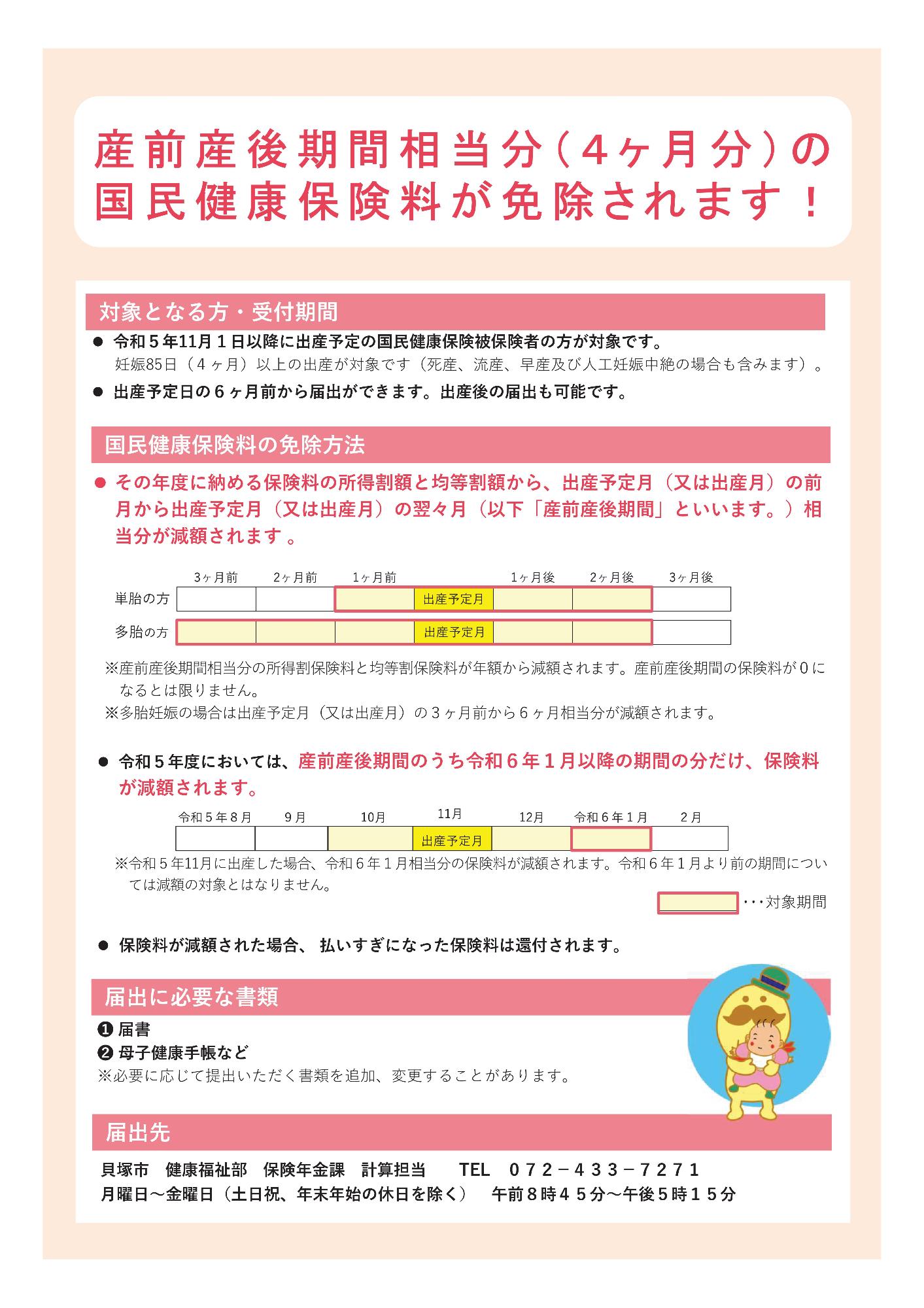 産前産後期間相当分（4か月分）の国民健康保険料が免除されます。令和5年11月1日以降に出産予定の国民健康保険被保険者の方が対象です。死産、流産、早産及び人工妊娠中絶の場合も含む、妊娠85日（4か月）以上の出産が対象です。出産予定日の6か月前から届出ができます。なお、出産後の届出も可能です。その年度に納める保険料の所得割額と均等割額から、出産予定月（又は出産月）の前月から出産予定月（又は出産月）の翌々月相当分が減額されます。以下、出産予定月（又は出産月）の前月から出産予定月（又は出産月）の翌々月のことを、産前産後期間といいます。産前産後期間相当分の所得割保険料と均等割保険料が年額から減額されます。産前産後期間の保険料が0になるとは限りません。多胎妊娠の場合は出産予定月（又は出産月）の3か月前から6か月相当分が減額されます。（単胎の方と多胎の方の免除方法の例を図で示しています。）令和5年度においては、産前産後期間のうち令和6年1月以降の期間の分だけ、保険料が減額されます。たとえば、令和5年11月に出産した場合、令和6年1月相当分の保険料が減額されます。令和6年1月より前の期間については減額の対象とはなりません。保険料が減額された場合、払いすぎになった保険料は還付されます。届出には、届出書と母子健康手帳などが必要です。必要に応じて提出いただく書類を追加、変更することがあります。土曜日、日曜日、祝日、年末年始の休日を除く、月曜日から金曜日の午前8時45分から午後5時15分の間に、貝塚市健康福祉部保険年金課計算担当まで届け出てください。電話072-433-7271