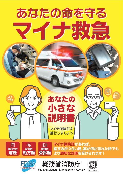 あなたの命を守るマイナ救急、あなたの小さな説明書マイナ保険証を携行しましょう。あなたの病歴、お薬の処方歴、病院の受信歴などマイナ保険証があれば話すのがつらい時、薬が何か忘れた時でもより適切な処置を受けられます。ポスターには救急車が緊急走行しているところと救急車内で救急隊員がストレッチャーで横たわっている傷病者の状態をモニターで観察している様子、マイナ救急に使用するタブレットの写真が写っています。総務省消防庁は英語でファイヤー、アンド、ディザスター、マネージメント、エージェンシーら訳してエフ、ディー、エム、エー住民とともにをスローガンに掲げています。
