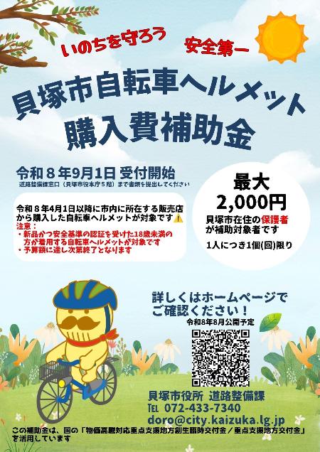 貝塚市自転車ヘルメット購入費補助金のご案内  自転車乗車時のヘルメット着用を促進するため、貝塚市では自転車用ヘルメット購入費の一部を補助します。  申請受付開始日は、令和8年9月1日です。申請は貝塚市役所本庁舎5階道路整備課窓口までお越しください。  補助対象は、令和8年4月1日以降に、市内に所在する販売店または市内に事業所を有する事業者が運営するインターネット販売で購入した新品の自転車用ヘルメットです。対象となるヘルメットは、安全基準の認証を受けたものに限ります。  補助対象者は、18歳に達する日以後の最初の3月31日までの子どもを監護する保護者です。  補助金額は、ヘルメット購入費を対象として最大2,000円です。補助は子ども1人につき1回限りです。  予算額に達し次第、受付を終了します。  詳しくは、貝塚市ホームページをご確認いただくか、貝塚市道路整備課までお問い合わせください。  電話番号は、072-433-7340です。