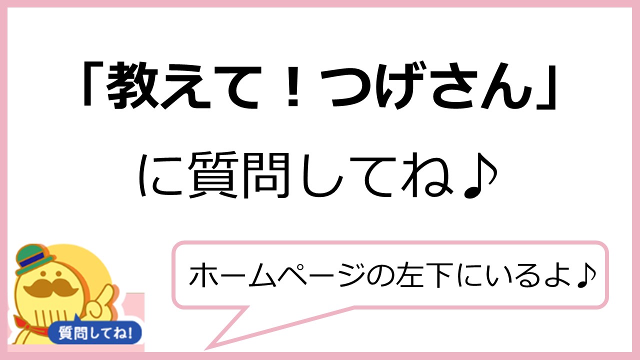 「教えてつげさん」に質問してね。ホームページの左下にいるよ。（「教えてつげさん」のアイコン画像あり）