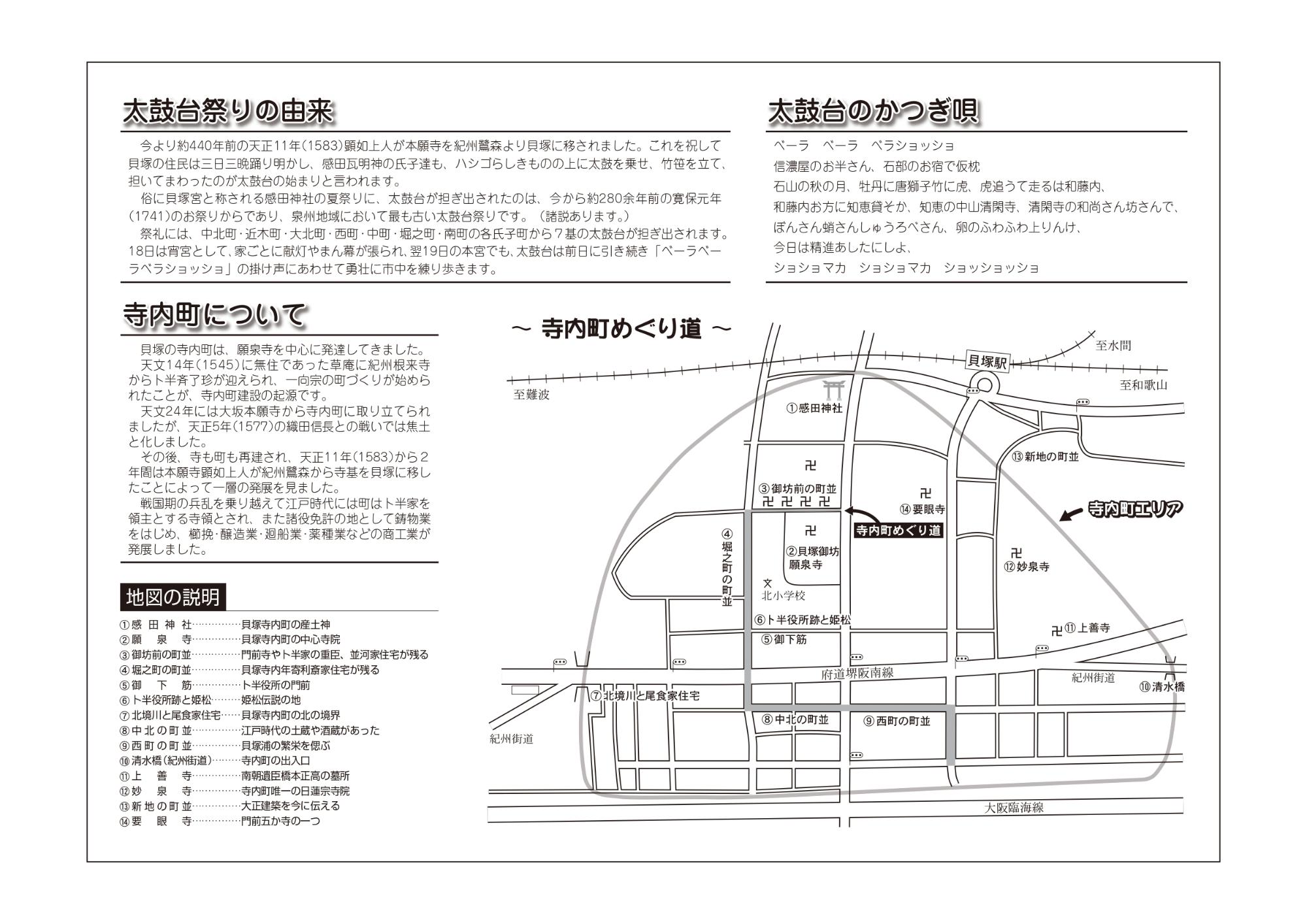 太鼓台マップの裏面です。太鼓台の由来や寺内町についての説明が載っています。太鼓台祭りの由来：1583年に顕如上人が本願寺を貝塚に移された。このことを祝して貝塚の住民が三日三晩踊り、感田瓦氏子達が太鼓を担いでまわったのが太鼓台まつりの始まりと言われています。寺内町について：貝塚の寺内町は願泉寺を中心に発達してきました。1545年に紀州根来寺からぼくはんさいりょうちんが迎えられ、一向宗のまちづくりがはじめられたことが、寺内町の起源です。1577年に織田信長との戦いで焦土と化しましたが、その後、寺町が再建されました。1583年から2年間は本願寺の寺基を貝塚に移したことで、より発展しました。江戸時代にはぼくはん家を領主とする寺領とされ、鋳物業を中心に商工業が発展しました。